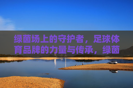 绿茵场上的守护者,足球体育品牌的力量与传承,绿茵守护者,足球体育品牌的力量与传承 绿茵场上的守护者,足球体育品牌的力量与传承,绿茵守护者,足球体育品牌的力量与传承