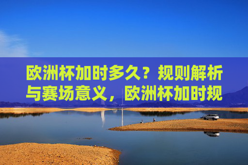 欧洲杯加时多久?规则解析与赛场意义,欧洲杯加时规则解析,时长与赛场意义 欧洲杯加时多久?规则解析与赛场意义,欧洲杯加时规则解析,时长与赛场意义