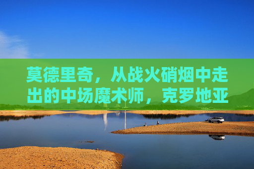 莫德里奇,从战火硝烟中走出的中场魔术师,克罗地亚的足球灵魂,战火淬炼的克罗地亚灵魂,中场魔术师莫德里奇 莫德里奇,从战火硝烟中走出的中场魔术师,克罗地亚的足球灵魂,战火淬炼的克罗地亚灵魂,中场魔术师莫德里奇