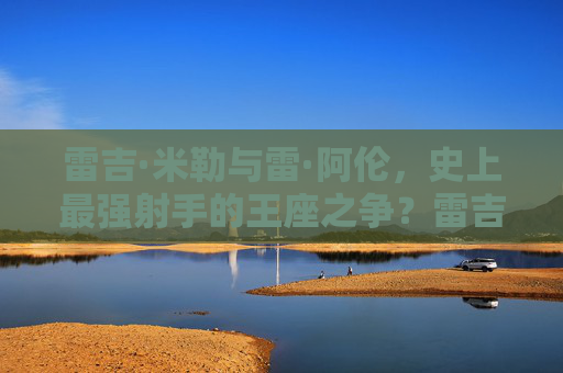 雷吉·米勒与雷·阿伦，史上最强射手的王座之争？雷吉·米勒与雷·阿伦，史上最强射手王座之争