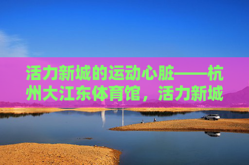 活力新城的运动心脏——杭州大江东体育馆,活力新城的运动心脏——杭州大江东体育馆 活力新城的运动心脏——杭州大江东体育馆,活力新城的运动心脏——杭州大江东体育馆