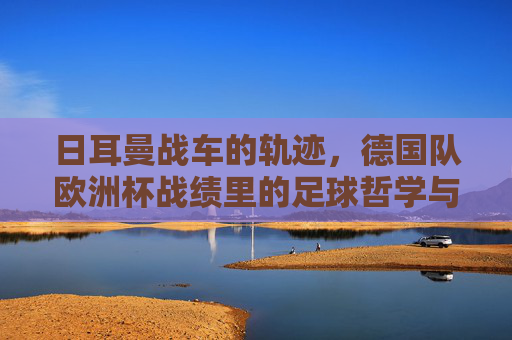 日耳曼战车的轨迹,德国队欧洲杯战绩里的足球哲学与时代变迁,日耳曼战车的欧洲杯轨迹,足球哲学与时代变迁 日耳曼战车的轨迹,德国队欧洲杯战绩里的足球哲学与时代变迁,日耳曼战车的欧洲杯轨迹,足球哲学与时代变迁