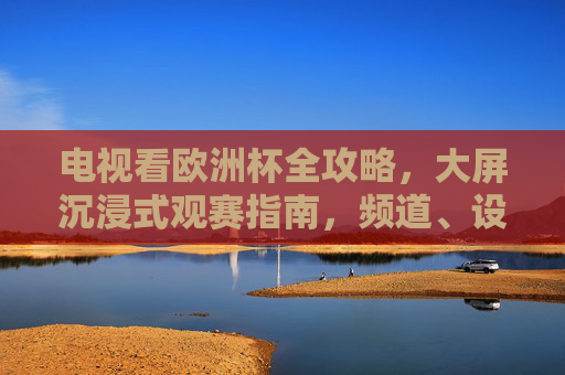 电视看欧洲杯全攻略,大屏沉浸式观赛指南,频道、设备、技巧一次搞定,电视看欧洲杯全攻略,大屏沉浸式观赛,频道设备技巧一次搞定 电视看欧洲杯全攻略,大屏沉浸式观赛指南,频道、设备、技巧一次搞定,电视看欧洲杯全攻略,大屏沉浸式观赛,频道设备技巧一次搞定