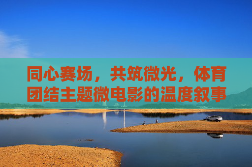 同心赛场,共筑微光,体育团结主题微电影的温度叙事,同心赛场,微光筑暖 同心赛场,共筑微光,体育团结主题微电影的温度叙事,同心赛场,微光筑暖