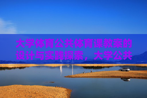 大学体育公共体育课教案的设计与实践探索,大学公共体育课教案设计与实践探索 大学体育公共体育课教案的设计与实践探索,大学公共体育课教案设计与实践探索