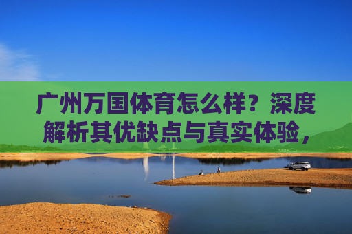 广州万国体育怎么样?深度解析其优缺点与真实体验,广州万国体育,优缺点与真实体验深度解析 广州万国体育怎么样?深度解析其优缺点与真实体验,广州万国体育,优缺点与真实体验深度解析