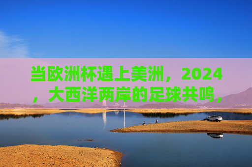 当欧洲杯遇上美洲，2024，大西洋两岸的足球共鸣，2024欧杯遇美洲，大西洋两岸足球共鸣