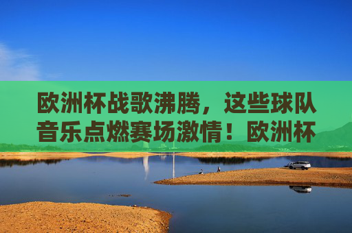 欧洲杯战歌沸腾,这些球队音乐点燃赛场激情!欧洲杯战歌沸腾,球队音乐点燃赛场激情 欧洲杯战歌沸腾,这些球队音乐点燃赛场激情!欧洲杯战歌沸腾,球队音乐点燃赛场激情