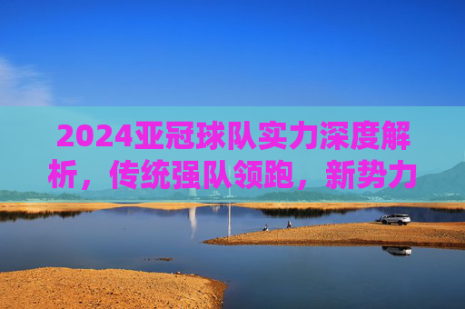 2024亚冠球队实力深度解析,传统强队领跑,新势力崛起重塑格局,2024亚冠实力解析,传统强队领跑,新势力崛起重塑格局 2024亚冠球队实力深度解析,传统强队领跑,新势力崛起重塑格局,2024亚冠实力解析,传统强队领跑,新势力崛起重塑格局