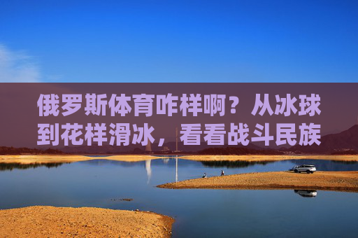 俄罗斯体育咋样啊?从冰球到花样滑冰,看看战斗民族的体育实力!战斗民族体育实力,冰球花样滑冰硬核风采 俄罗斯体育咋样啊?从冰球到花样滑冰,看看战斗民族的体育实力!战斗民族体育实力,冰球花样滑冰硬核风采