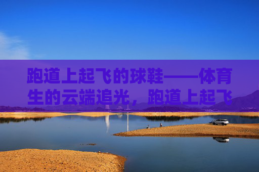 跑道上起飞的球鞋——体育生的云端追光,跑道上起飞的球鞋——体育生的云端追光 跑道上起飞的球鞋——体育生的云端追光,跑道上起飞的球鞋——体育生的云端追光
