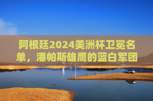 阿根廷2024美洲杯卫冕名单,潘帕斯雄鹰的蓝白军团,谁与梅西共铸传奇?阿根廷2024美洲杯卫冕名单,蓝白军团谁与梅西共铸传奇? 阿根廷2024美洲杯卫冕名单,潘帕斯雄鹰的蓝白军团,谁与梅西共铸传奇?阿根廷2024美洲杯卫冕名单,蓝白军团谁与梅西共铸传奇?