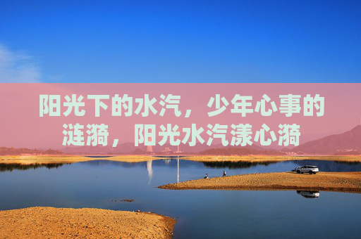 阳光下的水汽,少年心事的涟漪,阳光水汽漾心漪 阳光下的水汽,少年心事的涟漪,阳光水汽漾心漪