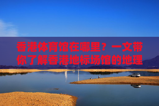 香港体育馆在哪里?一文带你了解香港地标场馆的地理位置与交通指南,香港体育馆地理位置与交通指南 香港体育馆在哪里?一文带你了解香港地标场馆的地理位置与交通指南,香港体育馆地理位置与交通指南