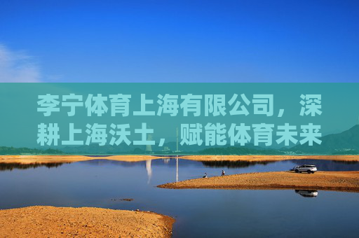 李宁体育上海有限公司，深耕上海沃土，赋能体育未来，李宁体育上海，深耕沃土，赋能未来