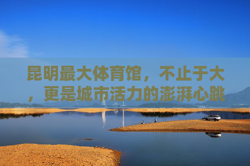 昆明最大体育馆,不止于大,更是城市活力的澎湃心跳,昆明最大体育馆,不止于大,活力澎湃的城市心跳 昆明最大体育馆,不止于大,更是城市活力的澎湃心跳,昆明最大体育馆,不止于大,活力澎湃的城市心跳