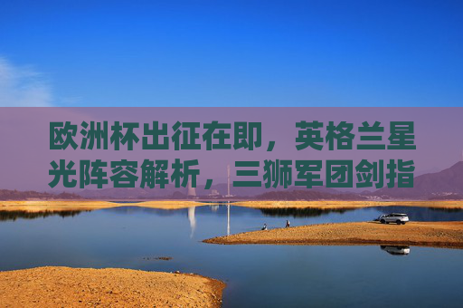 欧洲杯出征在即,英格兰星光阵容解析,三狮军团剑指冠军?英格兰星光阵容解析,三狮军团欧洲杯剑指冠军 欧洲杯出征在即,英格兰星光阵容解析,三狮军团剑指冠军?英格兰星光阵容解析,三狮军团欧洲杯剑指冠军