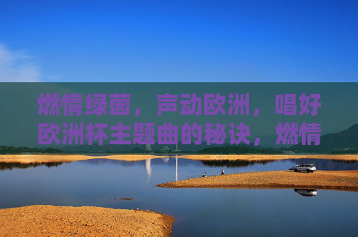 燃情绿茵,声动欧洲,唱好欧洲杯主题曲的秘诀,燃情绿茵,欧洲杯主题曲声动欧洲的演唱秘诀 燃情绿茵,声动欧洲,唱好欧洲杯主题曲的秘诀,燃情绿茵,欧洲杯主题曲声动欧洲的演唱秘诀