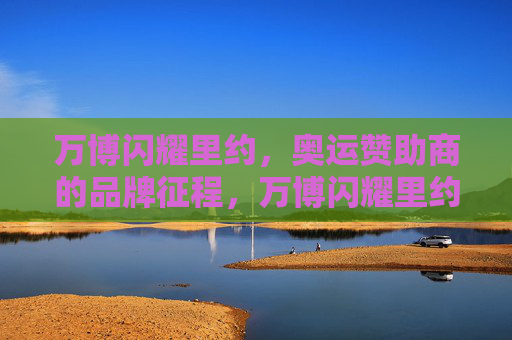 万博闪耀里约,奥运赞助商的品牌征程,万博闪耀里约,奥运赞助商的品牌征程 万博闪耀里约,奥运赞助商的品牌征程,万博闪耀里约,奥运赞助商的品牌征程