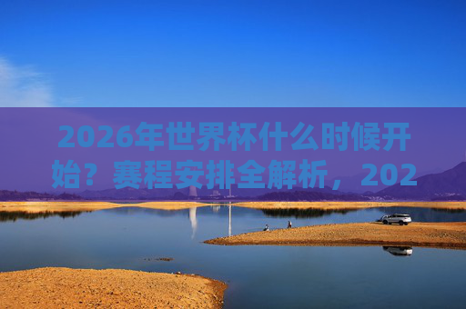 2026年世界杯什么时候开始？赛程安排全解析，2026年世界杯开赛时间与赛程安排全解析