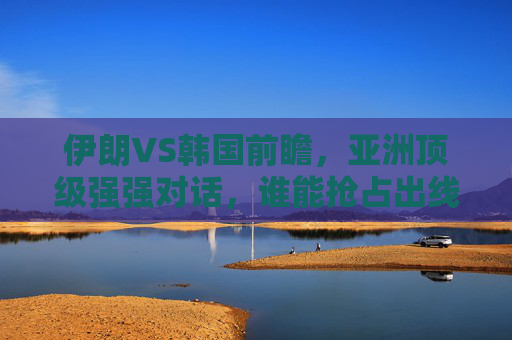 伊朗VS韩国前瞻,亚洲顶级强强对话,谁能抢占出线先机? 伊朗VS韩国前瞻,亚洲顶级强强对话,谁能抢占出线先机?