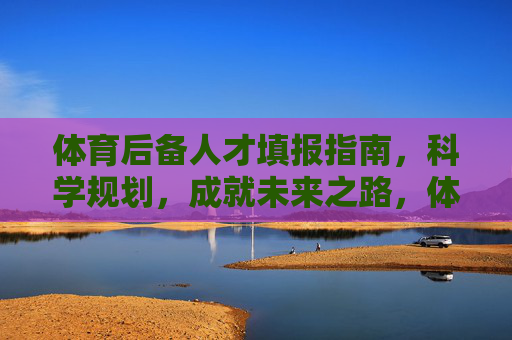 体育后备人才填报指南,科学规划,成就未来之路,体育后备人才填报,科学规划成就未来之路 体育后备人才填报指南,科学规划,成就未来之路,体育后备人才填报,科学规划成就未来之路