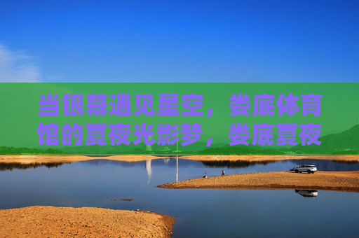 当银幕遇见星空,娄底体育馆的夏夜光影梦,娄底夏夜,银幕遇星空,光影梦 当银幕遇见星空,娄底体育馆的夏夜光影梦,娄底夏夜,银幕遇星空,光影梦
