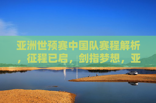 亚洲世预赛中国队赛程解析,征程已启,剑指梦想,亚洲世预赛中国队赛程解析,征程已启,剑指梦想 亚洲世预赛中国队赛程解析,征程已启,剑指梦想,亚洲世预赛中国队赛程解析,征程已启,剑指梦想
