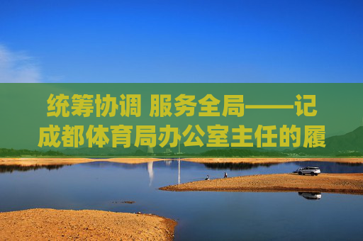 统筹协调 服务全局——记成都体育局办公室主任的履职担当，统筹协调 服务全局——成都体育局办公室主任履职担当