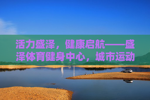 活力盛泽,健康启航——盛泽体育健身中心,城市运动新地标,盛泽体育健身中心,活力启航,城市运动新地标 活力盛泽,健康启航——盛泽体育健身中心,城市运动新地标,盛泽体育健身中心,活力启航,城市运动新地标