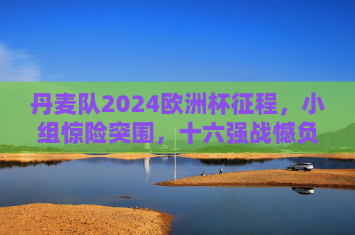 丹麦队2024欧洲杯征程,小组惊险突围,十六强战憾负德国止步,丹麦队2024欧洲杯,小组惊险突围,十六强憾负德国止步 丹麦队2024欧洲杯征程,小组惊险突围,十六强战憾负德国止步,丹麦队2024欧洲杯,小组惊险突围,十六强憾负德国止步