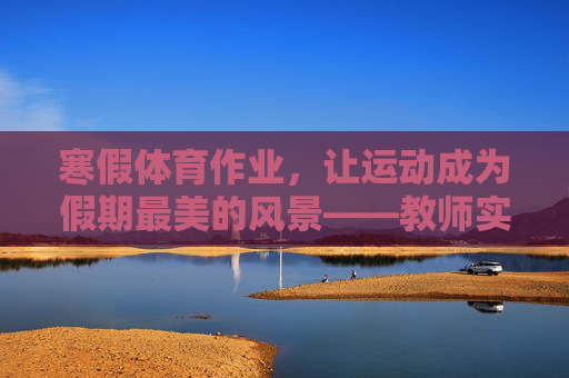 寒假体育作业,让运动成为假期最美的风景——教师实践与反思总结,寒假体育作业,教师实践反思与运动假期风景营造 寒假体育作业,让运动成为假期最美的风景——教师实践与反思总结,寒假体育作业,教师实践反思与运动假期风景营造