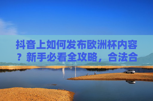 抖音上如何发布欧洲杯内容?新手必看全攻略,合法合规吸睛又涨粉!发布新手全攻略,合法合规吸睛涨粉必看 抖音上如何发布欧洲杯内容?新手必看全攻略,合法合规吸睛又涨粉!发布新手全攻略,合法合规吸睛涨粉必看