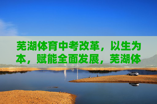 芜湖体育中考改革,以生为本,赋能全面发展,芜湖体育中考改革,以生为本赋能全面发展 芜湖体育中考改革,以生为本,赋能全面发展,芜湖体育中考改革,以生为本赋能全面发展