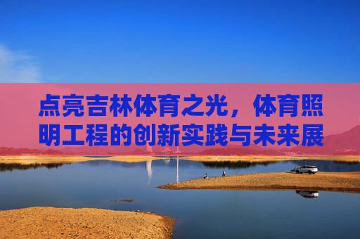 点亮吉林体育之光,体育照明工程的创新实践与未来展望,点亮吉林体育之光,体育照明工程的创新实践与未来展望 点亮吉林体育之光,体育照明工程的创新实践与未来展望,点亮吉林体育之光,体育照明工程的创新实践与未来展望