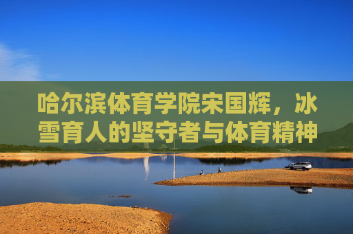 哈尔滨体育学院宋国辉,冰雪育人的坚守者与体育精神的传承者,宋国辉,冰雪育人的坚守者与体育精神的传承者 哈尔滨体育学院宋国辉,冰雪育人的坚守者与体育精神的传承者,宋国辉,冰雪育人的坚守者与体育精神的传承者