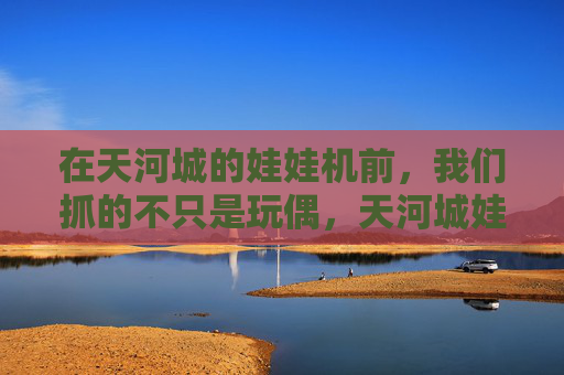 在天河城的娃娃机前,我们抓的不只是玩偶,天河城娃娃机,抓的不只是玩偶,是时光里的甜 在天河城的娃娃机前,我们抓的不只是玩偶,天河城娃娃机,抓的不只是玩偶,是时光里的甜