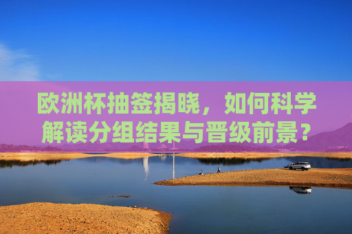欧洲杯抽签揭晓,如何科学解读分组结果与晋级前景?欧洲杯抽签揭晓,科学解读分组结果与晋级前景 欧洲杯抽签揭晓,如何科学解读分组结果与晋级前景?欧洲杯抽签揭晓,科学解读分组结果与晋级前景