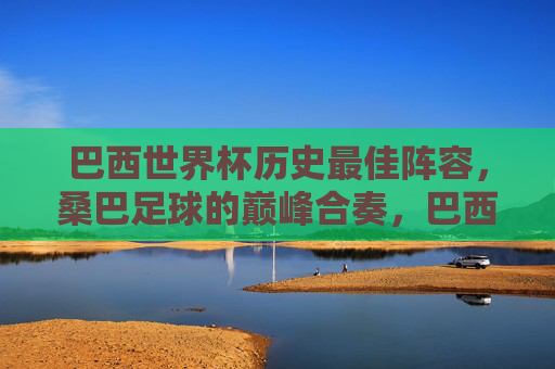 巴西世界杯历史最佳阵容,桑巴足球的巅峰合奏,巴西世界杯历史最佳阵容,桑巴足球巅峰合奏 巴西世界杯历史最佳阵容,桑巴足球的巅峰合奏,巴西世界杯历史最佳阵容,桑巴足球巅峰合奏