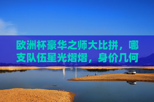 欧洲杯豪华之师大比拼,哪支队伍星光熠熠,身价几何?欧洲杯豪华之师身价大比拼,星光熠熠几何? 欧洲杯豪华之师大比拼,哪支队伍星光熠熠,身价几何?欧洲杯豪华之师身价大比拼,星光熠熠几何?