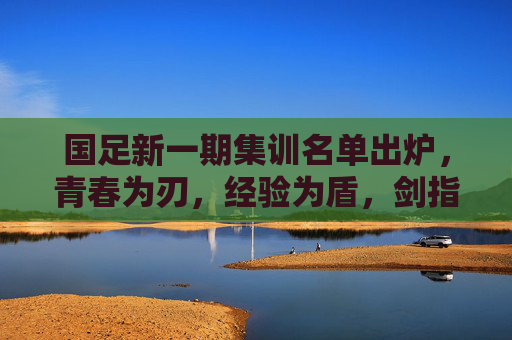 国足新一期集训名单出炉,青春为刃,经验为盾,剑指新征程,国足新名单,青春为刃,经验为盾剑指新征程 国足新一期集训名单出炉,青春为刃,经验为盾,剑指新征程,国足新名单,青春为刃,经验为盾剑指新征程