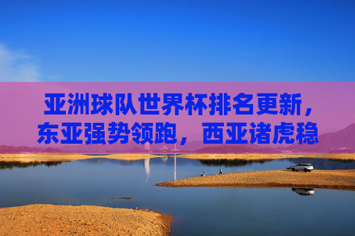 亚洲球队世界杯排名更新,东亚强势领跑,西亚诸虎稳步前行,亚洲世界杯排名更新,东亚领跑,西亚稳步前行 亚洲球队世界杯排名更新,东亚强势领跑,西亚诸虎稳步前行,亚洲世界杯排名更新,东亚领跑,西亚稳步前行