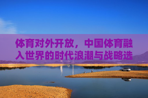 体育对外开放，中国体育融入世界的时代浪潮与战略选择，体育对外开放，中国体育融入世界的时代浪潮与战略选择