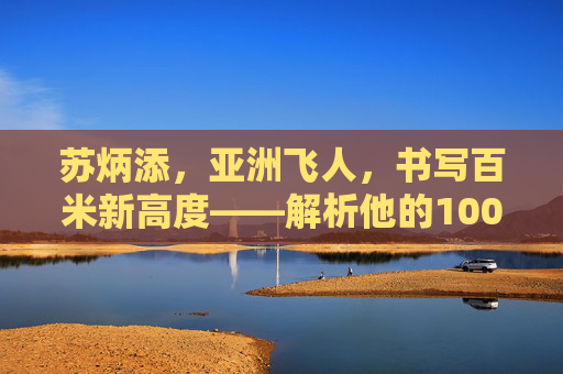 苏炳添,亚洲飞人,书写百米新高度——解析他的100米世界排名,苏炳添,亚洲飞人百米新高度与世界排名 苏炳添,亚洲飞人,书写百米新高度——解析他的100米世界排名,苏炳添,亚洲飞人百米新高度与世界排名