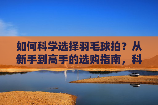 如何科学选择羽毛球拍?从新手到高手的选购指南,科学选羽毛球拍,新手到高手选购指南 如何科学选择羽毛球拍?从新手到高手的选购指南,科学选羽毛球拍,新手到高手选购指南