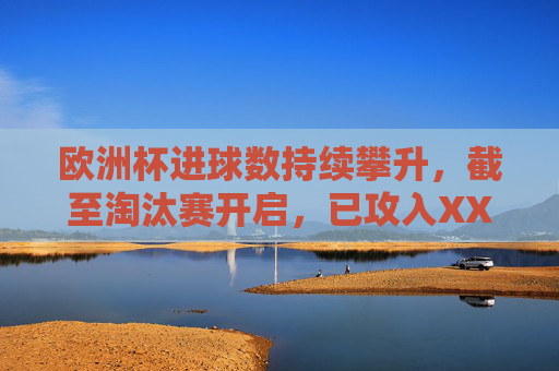 欧洲杯进球数持续攀升,截至淘汰赛开启,已攻入XX球,场均进球创近三届新高,欧洲杯淘汰赛开启场均进球创近三届新高 欧洲杯进球数持续攀升,截至淘汰赛开启,已攻入XX球,场均进球创近三届新高,欧洲杯淘汰赛开启场均进球创近三届新高