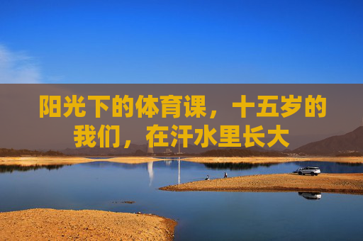 阳光下的体育课,十五岁的我们,在汗水里长大 阳光下的体育课,十五岁的我们,在汗水里长大