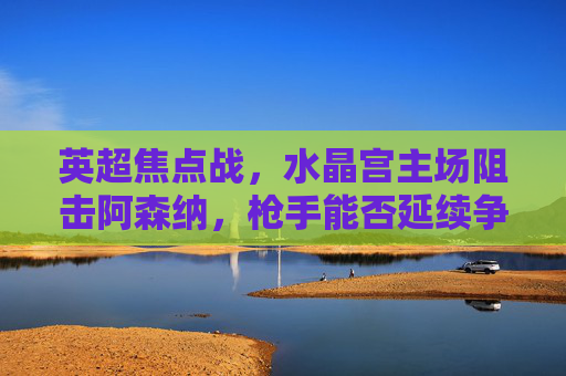 英超焦点战，水晶宫主场阻击阿森纳，枪手能否延续争冠势头？英超焦点，水晶宫主场阻击阿森纳，枪手争冠势头能否延续？
