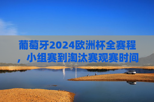 葡萄牙2024欧洲杯全赛程，小组赛到淘汰赛观赛时间表，葡萄牙2024欧洲杯小组赛到淘汰赛全赛程观赛时间表