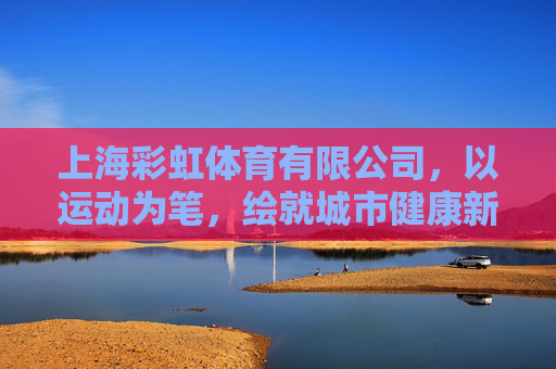 上海彩虹体育有限公司，以运动为笔，绘就城市健康新图景，上海彩虹体育，以运动为笔，绘就城市健康新图景
